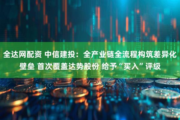 全达网配资 中信建投：全产业链全流程构筑差异化壁垒 首次覆盖达势股份 给予“买入”评级