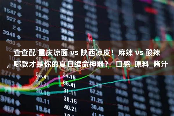 查查配 重庆凉面 vs 陕西凉皮！麻辣 vs 酸辣，哪款才是你的夏日续命神器？_口感_原料_酱汁