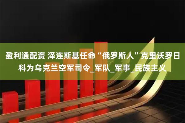 盈利通配资 泽连斯基任命“俄罗斯人”克里沃罗日科为乌克兰空军司令_军队_军事_民族主义
