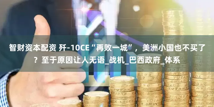 智财资本配资 歼-10CE“再败一城”，美洲小国也不买了？至于原因让人无语_战机_巴西政府_体系