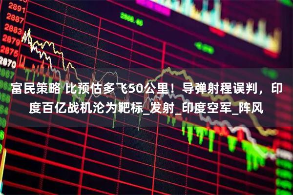 富民策略 比预估多飞50公里！导弹射程误判，印度百亿战机沦为靶标_发射_印度空军_阵风