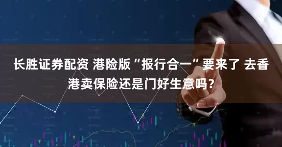 长胜证券配资 港险版“报行合一”要来了 去香港卖保险还是门好生意吗？