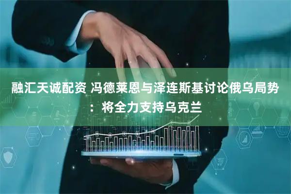 融汇天诚配资 冯德莱恩与泽连斯基讨论俄乌局势：将全力支持乌克兰