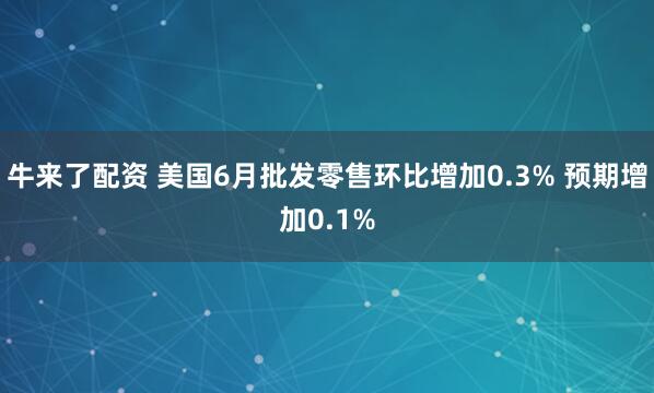 牛来了配资 美国6月批发零售环比增加0.3% 预期增加0.1%