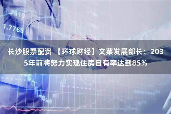 长沙股票配资 【环球财经】文莱发展部长：2035年前将努力实现住房自有率达到85%