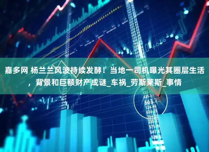 嘉多网 杨兰兰风波持续发酵！当地一司机曝光其圈层生活，背景和巨额财产成谜_车祸_劳斯莱斯_事情