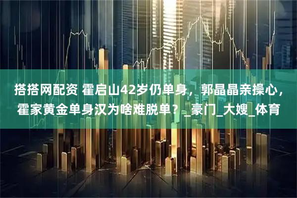 搭搭网配资 霍启山42岁仍单身，郭晶晶亲操心，霍家黄金单身汉为啥难脱单？_豪门_大嫂_体育