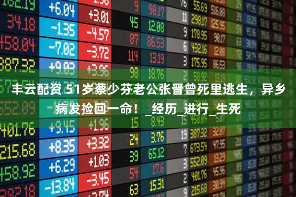 丰云配资 51岁蔡少芬老公张晋曾死里逃生，异乡病发捡回一命！_经历_进行_生死