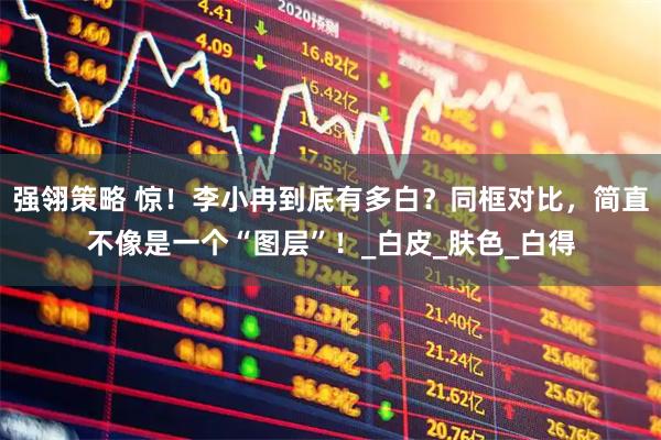 强翎策略 惊！李小冉到底有多白？同框对比，简直不像是一个“图层”！_白皮_肤色_白得