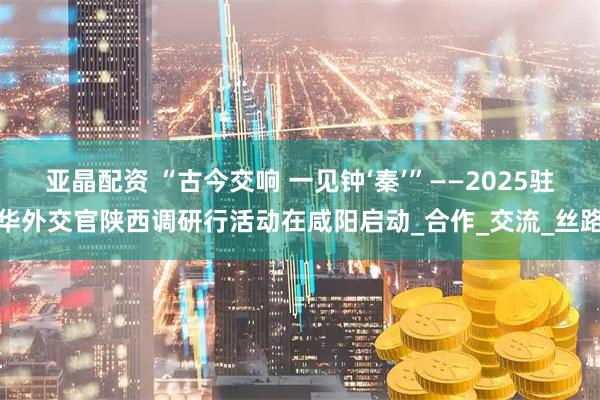 亚晶配资 “古今交响 一见钟‘秦’”——2025驻华外交官陕西调研行活动在咸阳启动_合作_交流_丝路