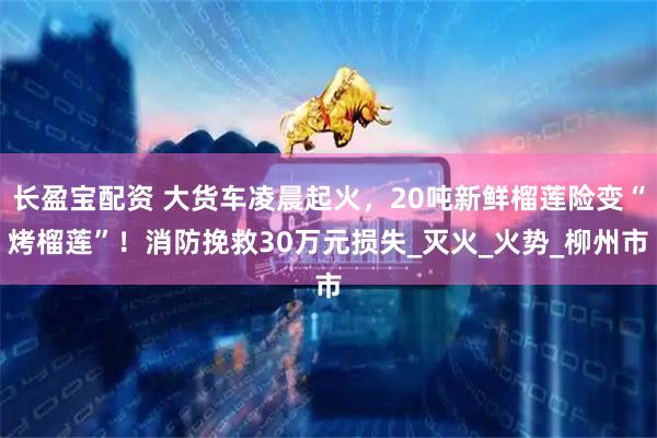 长盈宝配资 大货车凌晨起火，20吨新鲜榴莲险变“烤榴莲”！消防挽救30万元损失_灭火_火势_柳州市