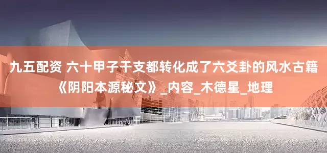九五配资 六十甲子干支都转化成了六爻卦的风水古籍《阴阳本源秘文》_内容_木德星_地理