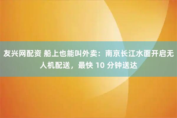 友兴网配资 船上也能叫外卖：南京长江水面开启无人机配送，最快 10 分钟送达