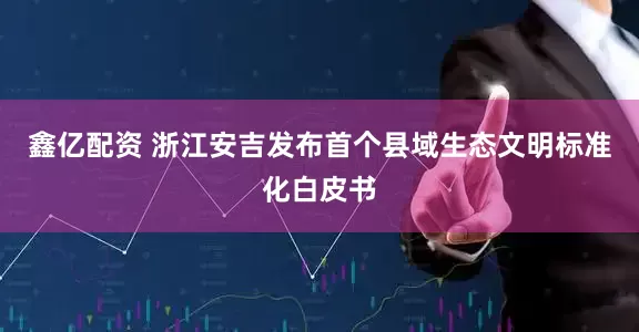 鑫亿配资 浙江安吉发布首个县域生态文明标准化白皮书