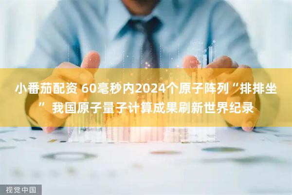 小番茄配资 60毫秒内2024个原子阵列“排排坐” 我国原子量子计算成果刷新世界纪录