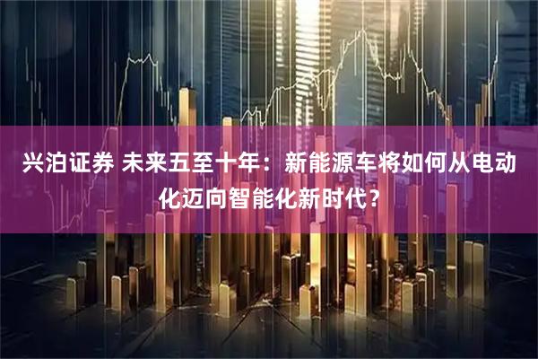 兴泊证券 未来五至十年：新能源车将如何从电动化迈向智能化新时代？