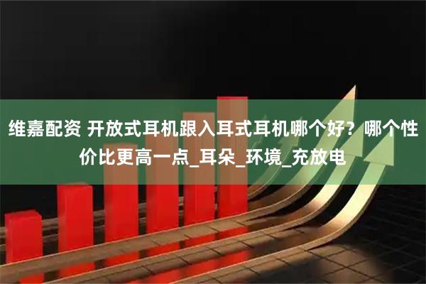 维嘉配资 开放式耳机跟入耳式耳机哪个好？哪个性价比更高一点_耳朵_环境_充放电