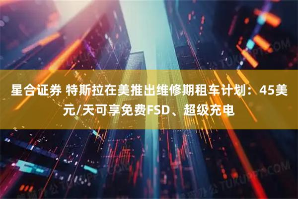 星合证券 特斯拉在美推出维修期租车计划：45美元/天可享免费FSD、超级充电