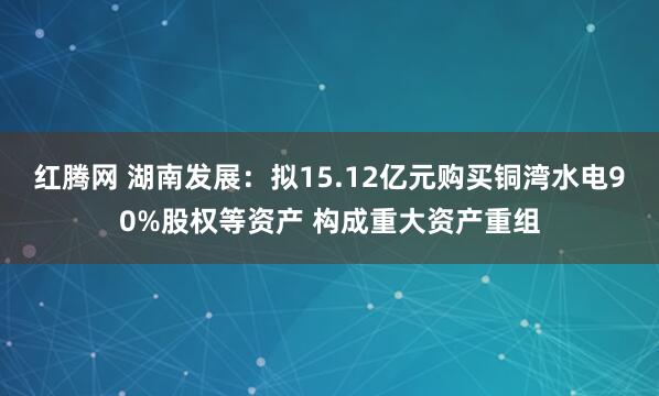红腾网 湖南发展：拟15.12亿元购买铜湾水电90%股权等资产 构成重大资产重组