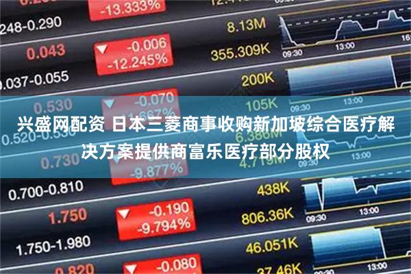 兴盛网配资 日本三菱商事收购新加坡综合医疗解决方案提供商富乐医疗部分股权