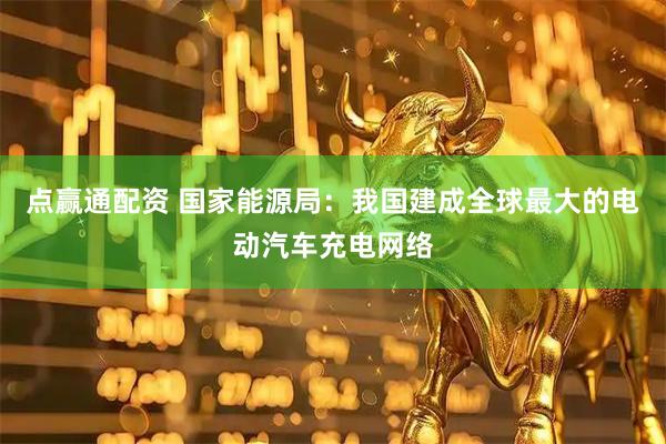 点赢通配资 国家能源局：我国建成全球最大的电动汽车充电网络