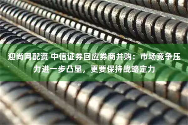 迎尚网配资 中信证券回应券商并购：市场竞争压力进一步凸显，更要保持战略定力