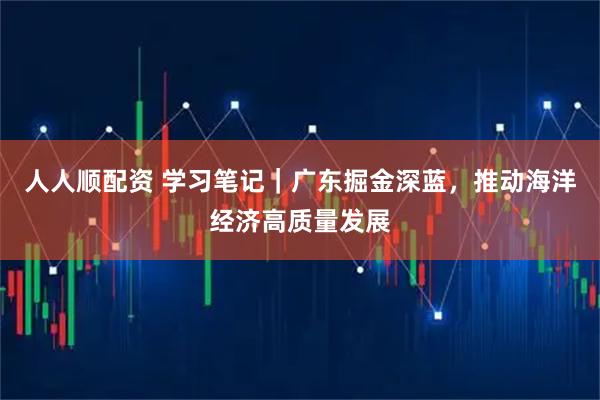 人人顺配资 学习笔记｜广东掘金深蓝，推动海洋经济高质量发展