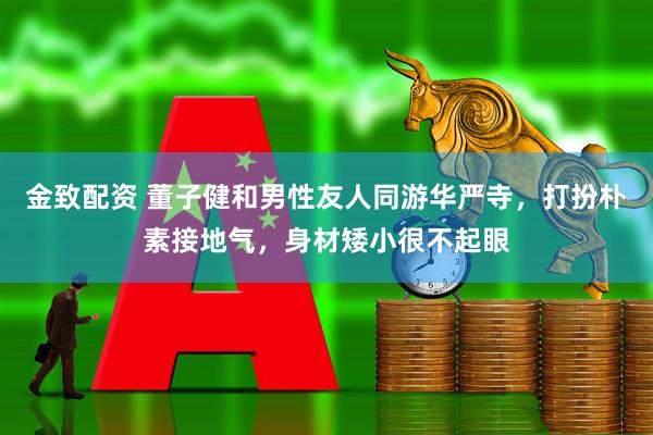 金致配资 董子健和男性友人同游华严寺，打扮朴素接地气，身材矮小很不起眼