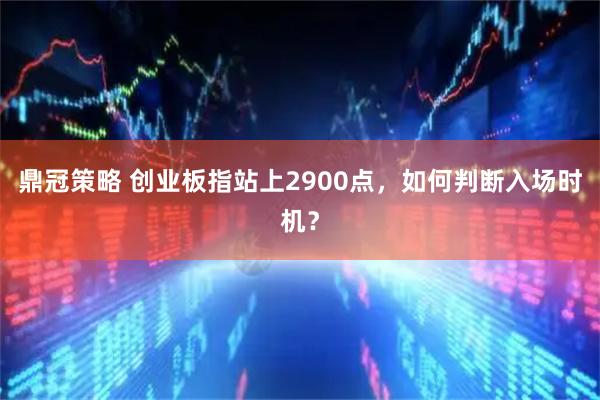 鼎冠策略 创业板指站上2900点，如何判断入场时机？