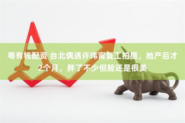 粤有钱配资 台北偶遇许玮甯复工拍摄，她产后才2个月，胖了不少但脸还是很美