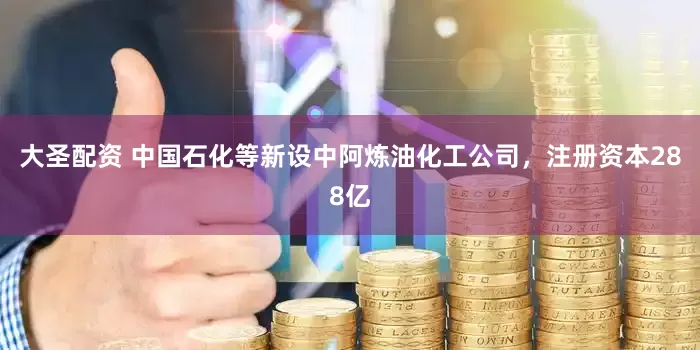 大圣配资 中国石化等新设中阿炼油化工公司，注册资本288亿