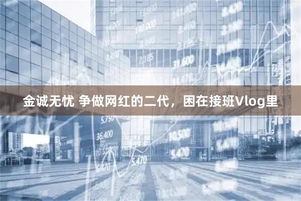 金诚无忧 争做网红的二代，困在接班Vlog里