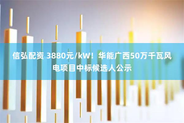 信弘配资 3880元/kW！华能广西50万千瓦风电项目中标候选人公示