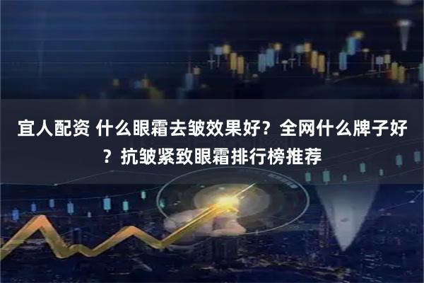 宜人配资 什么眼霜去皱效果好？全网什么牌子好？抗皱紧致眼霜排行榜推荐