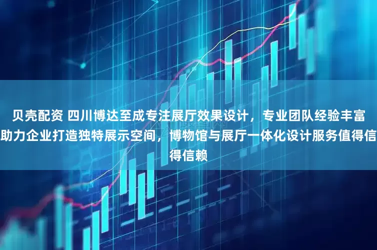 贝壳配资 四川博达至成专注展厅效果设计，专业团队经验丰富，助力企业打造独特展示空间，博物馆与展厅一体化设计服务值得信赖