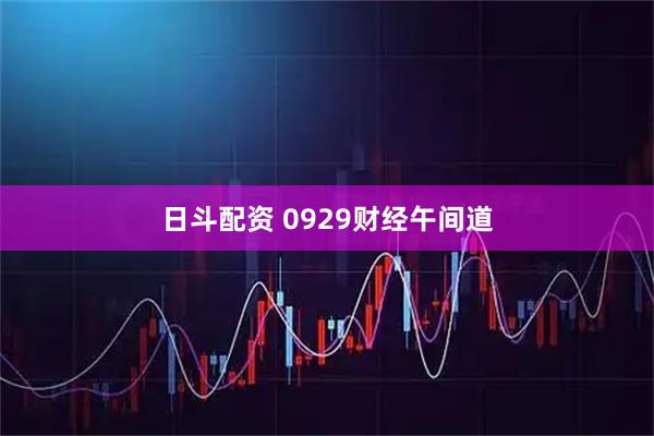日斗配资 0929财经午间道