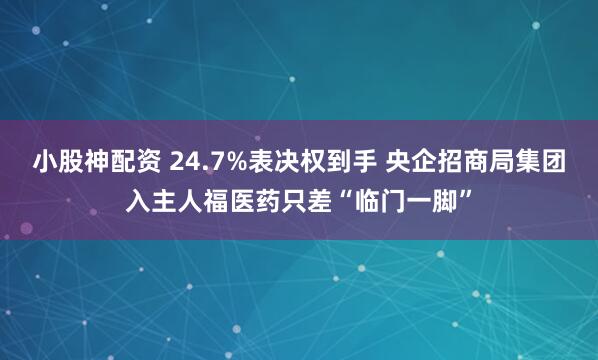 小股神配资 24.7%表决权到手 央企招商局集团入主人福医药只差“临门一脚”