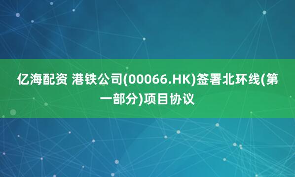 亿海配资 港铁公司(00066.HK)签署北环线(第一部分)项目协议