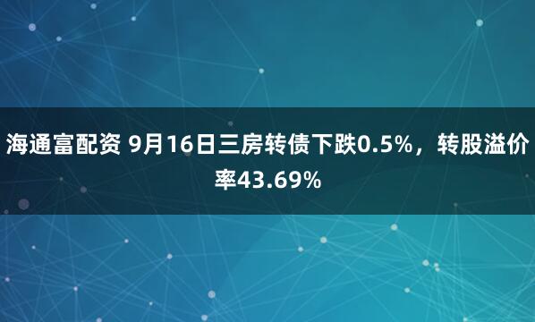 海通富配资 9月16日三房转债下跌0.5%，转股溢价率43.69%
