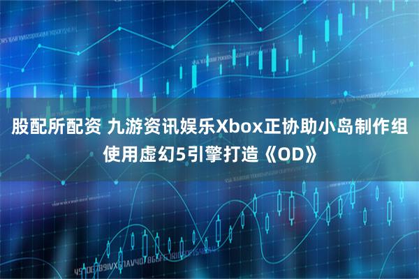 股配所配资 九游资讯娱乐Xbox正协助小岛制作组使用虚幻5引擎打造《OD》