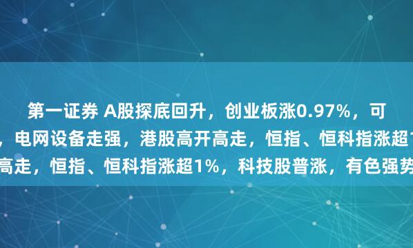 第一证券 A股探底回升，创业板涨0.97%，可控核聚变、商业航天领涨，电网设备走强，港股高开高走，恒指、恒科指涨超1%，科技股普涨，有色强势